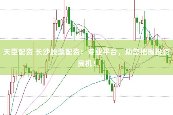 天臣配资 长沙股票配资：专业平台，助您把握投资良机！