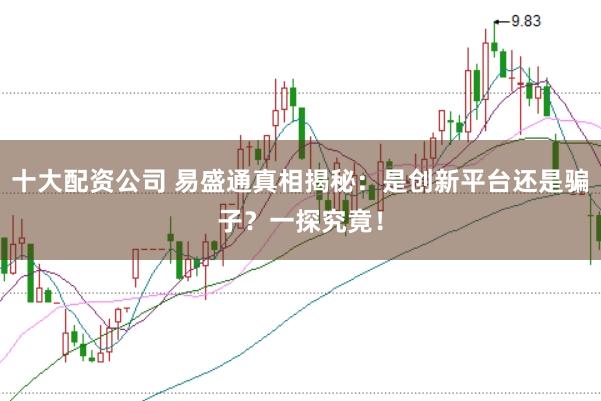十大配资公司 易盛通真相揭秘：是创新平台还是骗子？一探究竟！
