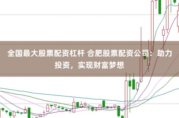 全国最大股票配资杠杆 合肥股票配资公司：助力投资，实现财富梦想