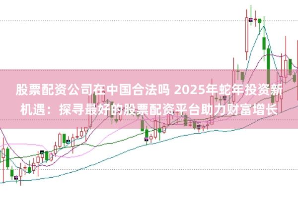 股票配资公司在中国合法吗 2025年蛇年投资新机遇：探寻最好的股票配资平台助力财富增长