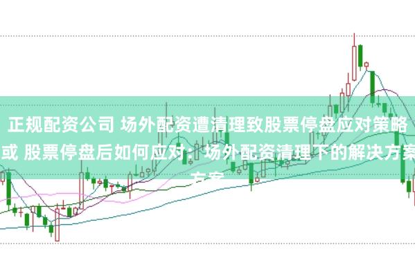 正规配资公司 场外配资遭清理致股票停盘应对策略 或 股票停盘后如何应对：场外配资清理下的解决方案