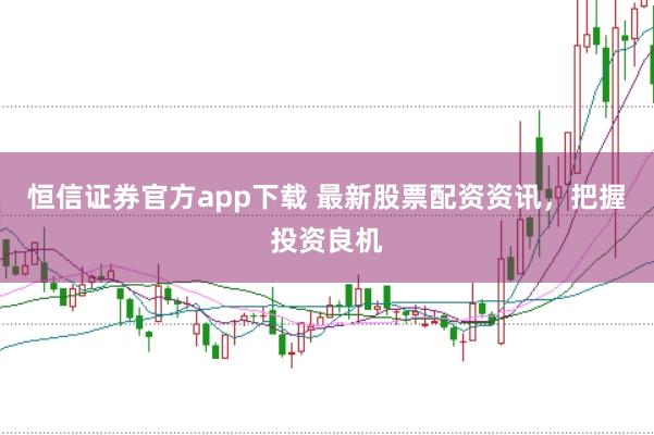 恒信证券官方app下载 最新股票配资资讯，把握投资良机