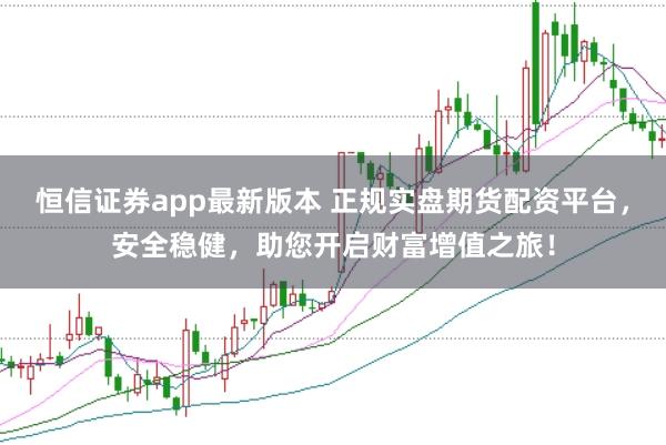 恒信证券app最新版本 正规实盘期货配资平台，安全稳健，助您开启财富增值之旅！