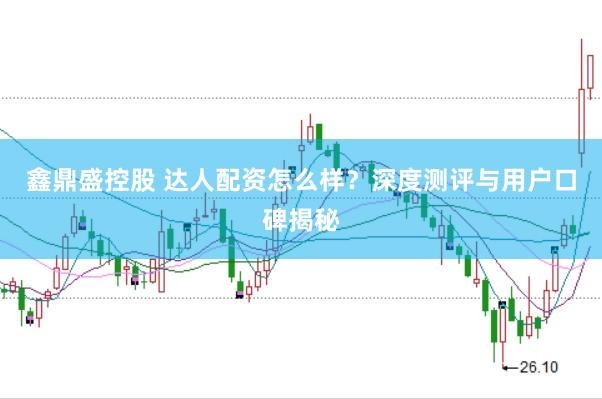 鑫鼎盛控股　 达人配资怎么样？深度测评与用户口碑揭秘