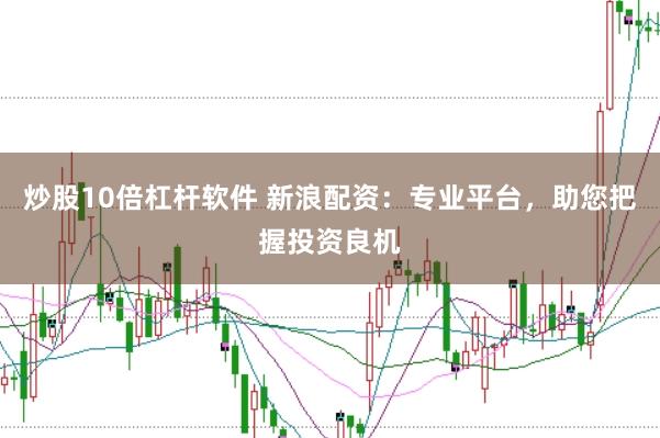 炒股10倍杠杆软件 新浪配资：专业平台，助您把握投资良机