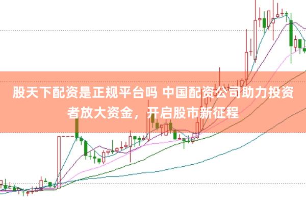 股天下配资是正规平台吗 中国配资公司助力投资者放大资金，开启股市新征程