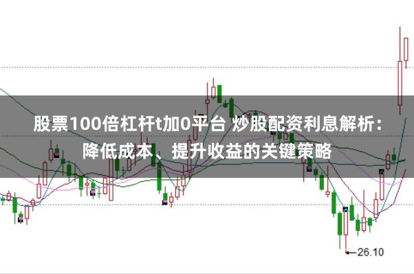 股票100倍杠杆t加0平台 炒股配资利息解析：降低成本、提升收益的关键策略