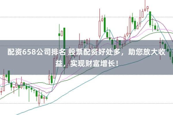 配资658公司排名 股票配资好处多，助您放大收益，实现财富增长！