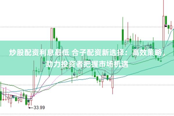 炒股配资利息最低 合子配资新选择：高效策略，助力投资者把握市场机遇
