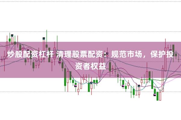 炒股配资杠杆 清理股票配资：规范市场，保护投资者权益