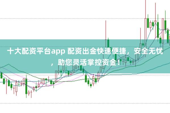十大配资平台app 配资出金快速便捷，安全无忧，助您灵活掌控资金！