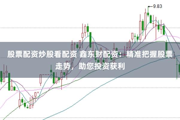 股票配资炒股看配资 鑫东财配资：精准把握股票走势，助您投资获利