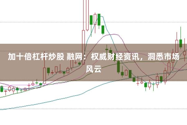 加十倍杠杆炒股 融网:权威财经资讯,洞悉市场风云