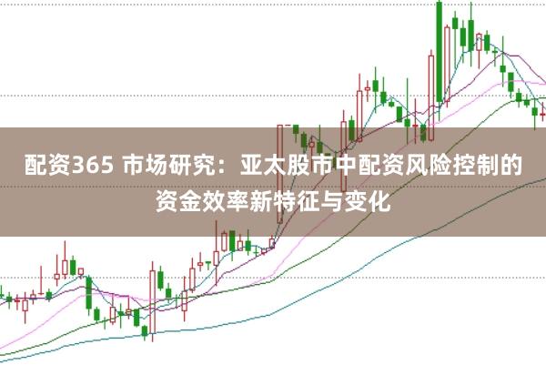 配资365 市场研究:亚太股市中配资风险控制的资金效率新特征与变化