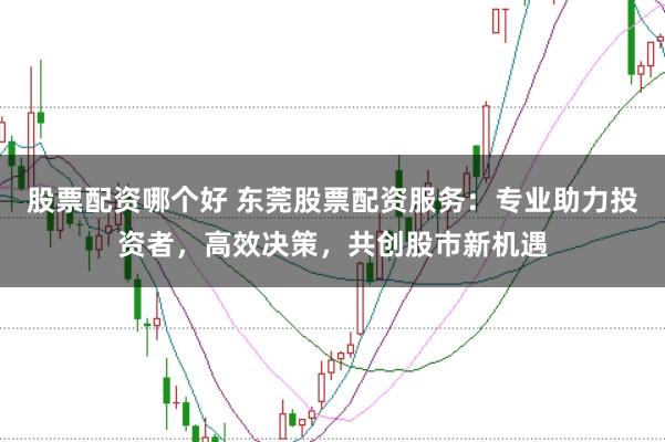 股票配资哪个好 东莞股票配资服务：专业助力投资者，高效决策，共创股市新机遇
