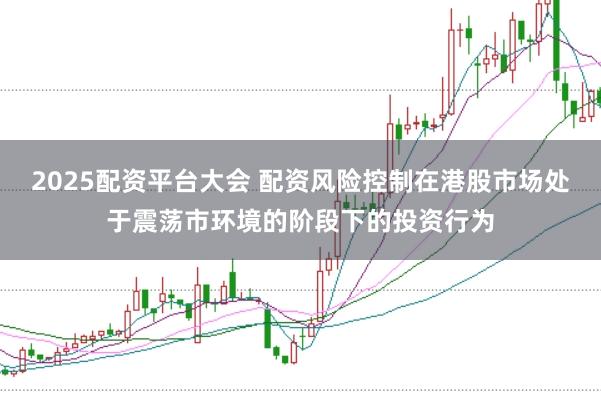 2025配资平台大会 配资风险控制在港股市场处于震荡市环境的阶段下的投资行为