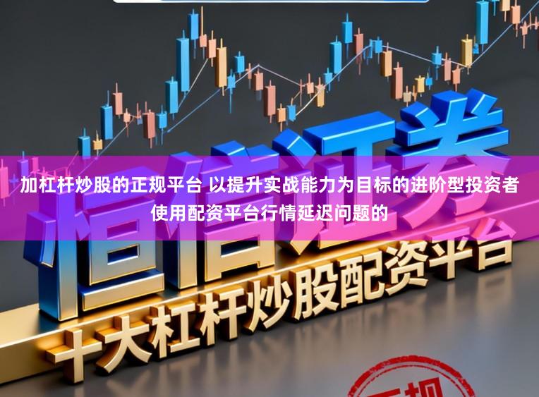 加杠杆炒股的正规平台 以提升实战能力为目标的进阶型投资者使用配资平台行情延迟问题的