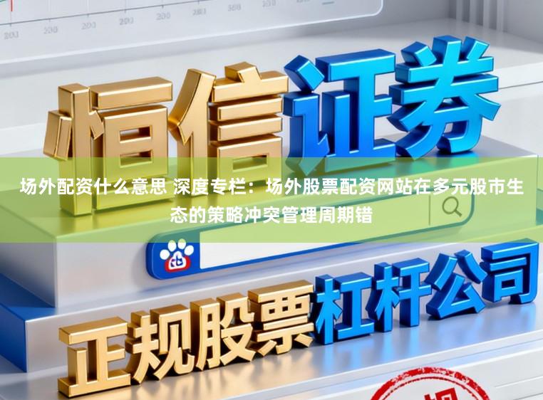 场外配资什么意思 深度专栏：场外股票配资网站在多元股市生态的策略冲突管理周期错