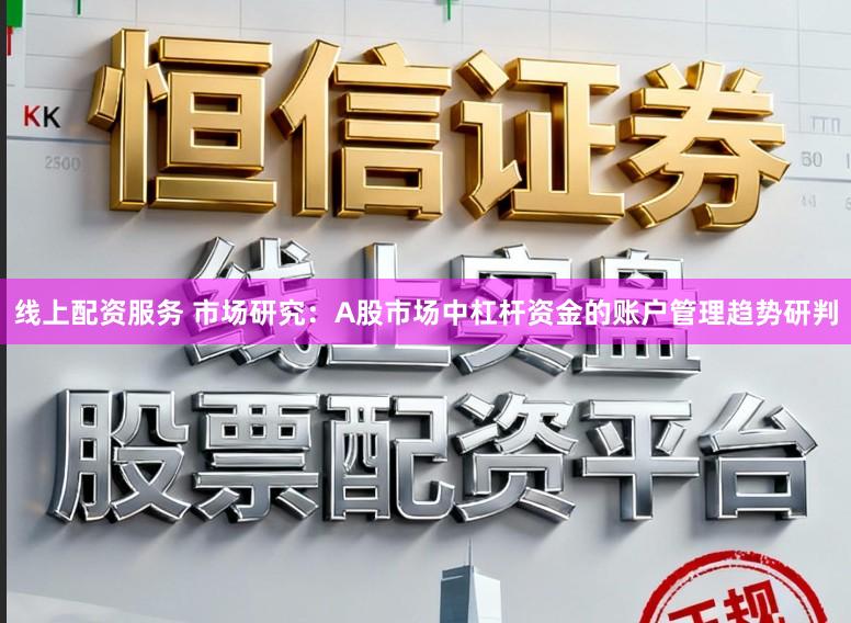 线上配资服务 市场研究：A股市场中杠杆资金的账户管理趋势研判