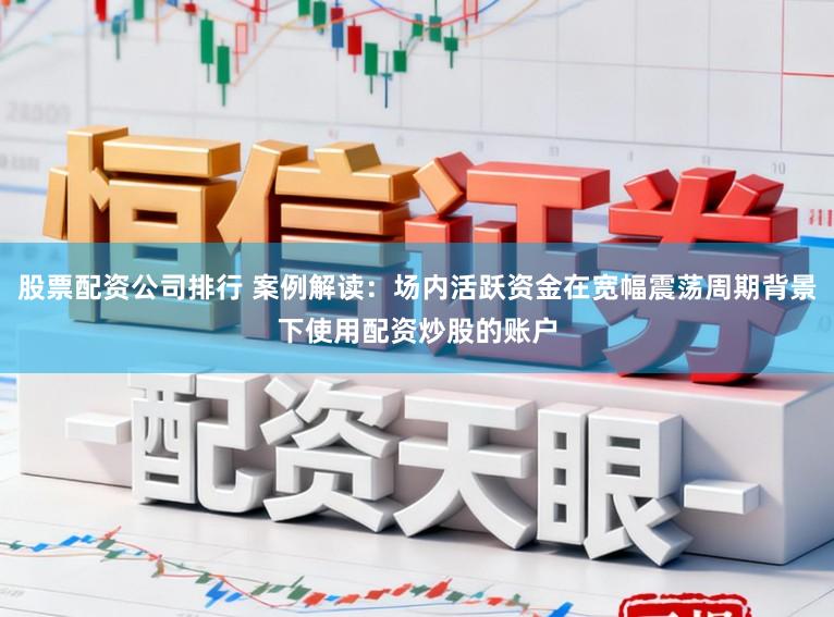 股票配资公司排行 案例解读：场内活跃资金在宽幅震荡周期背景下使用配资炒股的账户